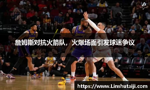 詹姆斯对抗火箭队，火爆场面引发球迷争议
