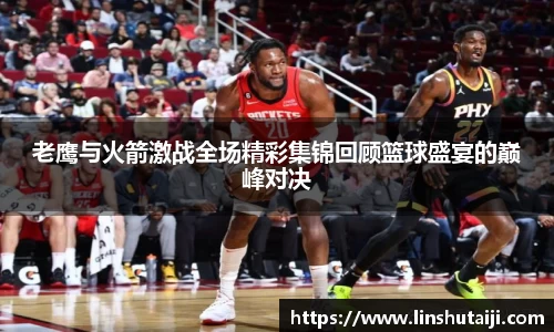 老鹰与火箭激战全场精彩集锦回顾篮球盛宴的巅峰对决
