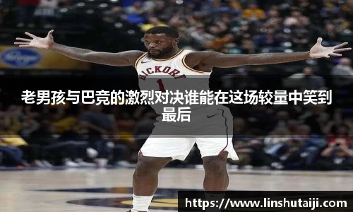 老男孩与巴竞的激烈对决谁能在这场较量中笑到最后