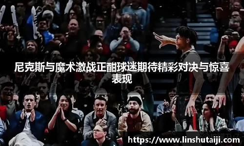 尼克斯与魔术激战正酣球迷期待精彩对决与惊喜表现