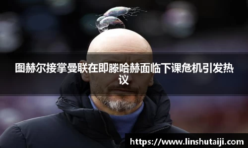 图赫尔接掌曼联在即滕哈赫面临下课危机引发热议