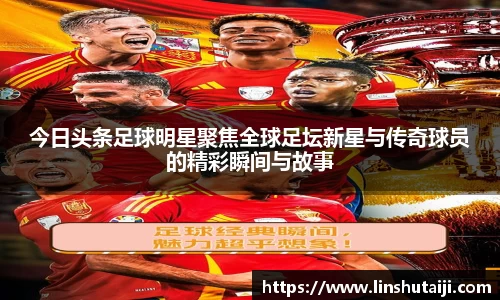 今日头条足球明星聚焦全球足坛新星与传奇球员的精彩瞬间与故事